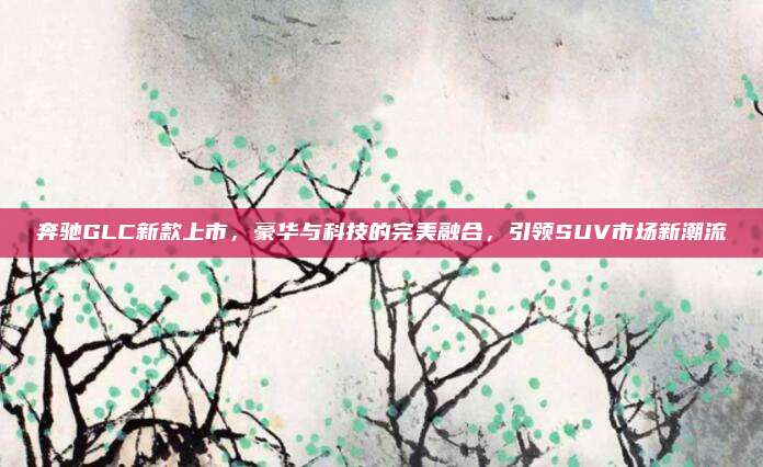 奔驰GLC新款上市,豪华与科技的完美融合,引领SUV市场新潮流
