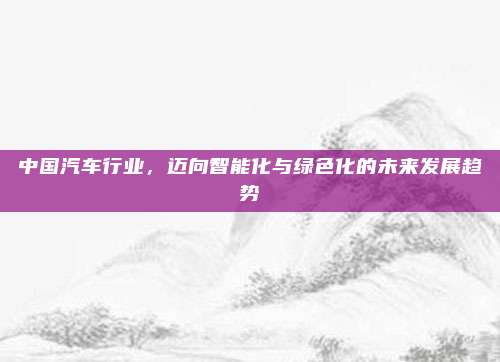 中国汽车行业，迈向智能化与绿色化的未来发展趋势