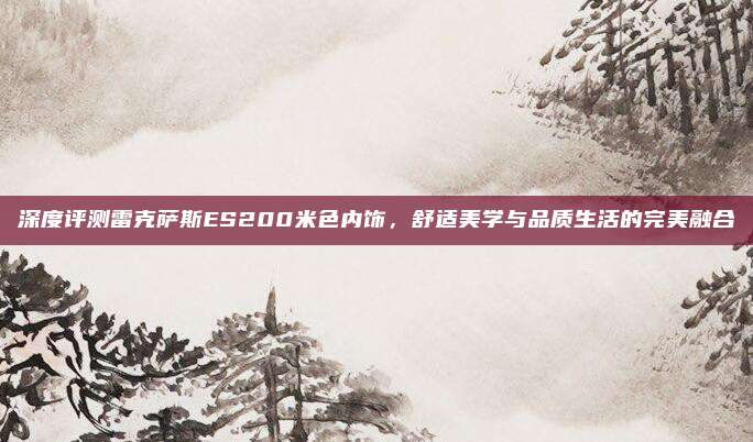 深度评测雷克萨斯ES200米色内饰，舒适美学与品质生活的完美融合