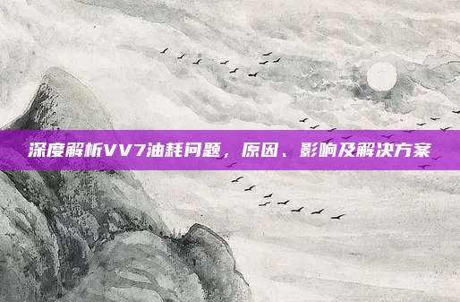 深度解析VV7油耗问题，原因、影响及解决方案