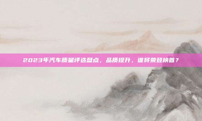 2023年汽车质量评选盘点，品质提升，谁将荣登榜首？