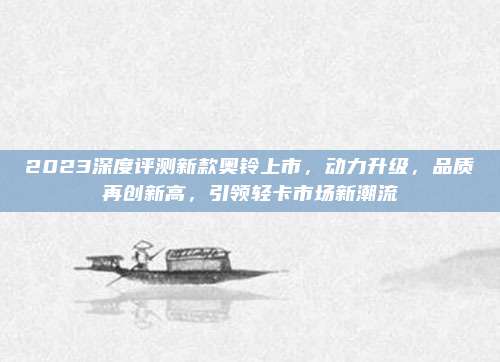 2023深度评测新款奥铃上市,动力升级,品质再创新高,引领轻卡市场新潮流