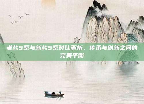 老款5系与新款5系对比解析,传承与创新之间的完美平衡