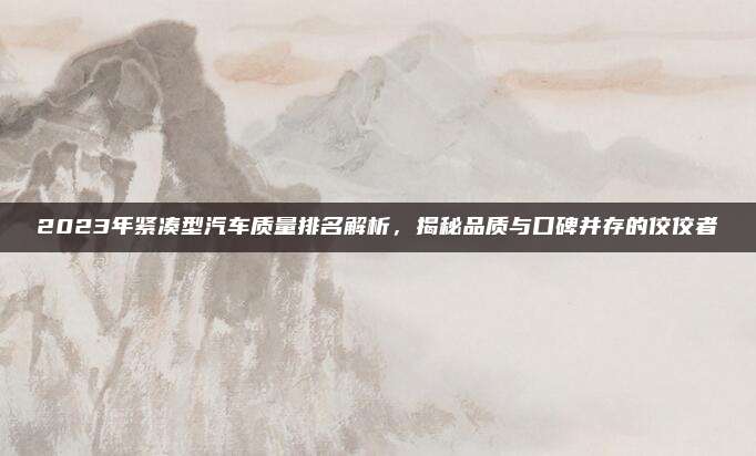 2023年紧凑型汽车质量排名解析,揭秘品质与口碑并存的佼佼者