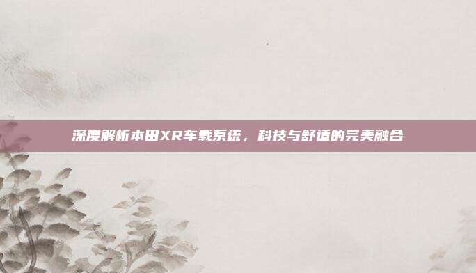 深度解析本田XR车载系统,科技与舒适的完美融合
