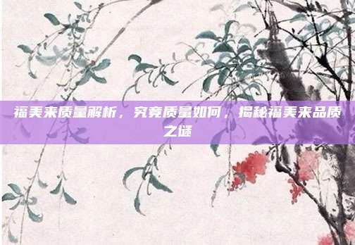 福美来质量解析，究竟质量如何，揭秘福美来品质之谜