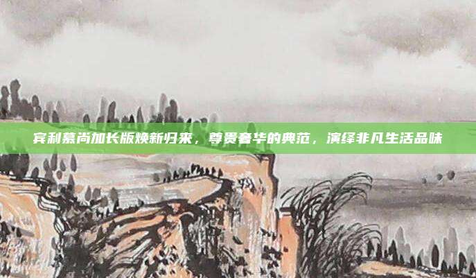 宾利慕尚加长版焕新归来，尊贵奢华的典范，演绎非凡生活品味