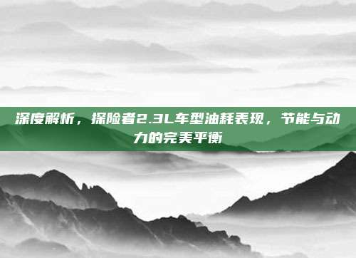 深度解析,探险者2.3L车型油耗表现,节能与动力的完美平衡