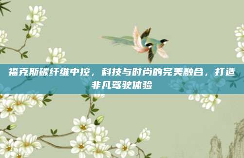 福克斯碳纤维中控，科技与时尚的完美融合，打造非凡驾驶体验