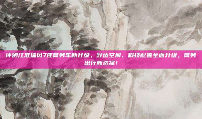 评测江淮瑞风7座商务车新升级，舒适空间、科技配置全面升级，商务出行新选择！