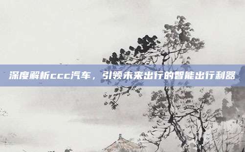 深度解析ccc汽车，引领未来出行的智能出行利器
