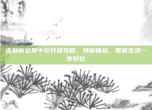 吉利新远景中控升级攻略，焕新体验，智能生活一步到位