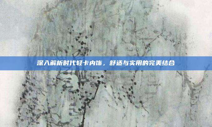 深入解析时代轻卡内饰，舒适与实用的完美结合