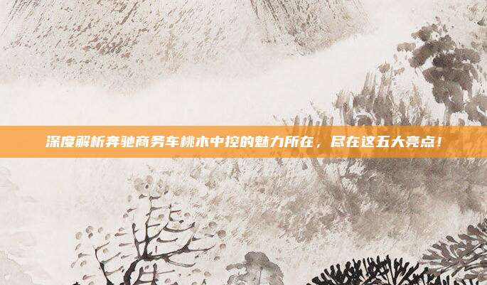 深度解析奔驰商务车桃木中控的魅力所在,尽在这五大亮点!