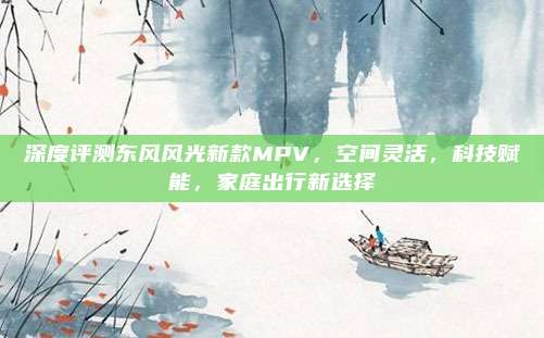深度评测东风风光新款MPV，空间灵活，科技赋能，家庭出行新选择