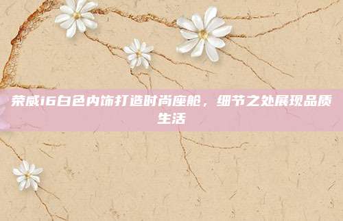 荣威i6白色内饰打造时尚座舱,细节之处展现品质生活