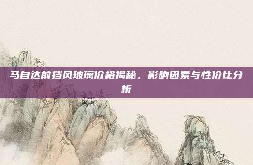 马自达前挡风玻璃价格揭秘,影响因素与性价比分析
