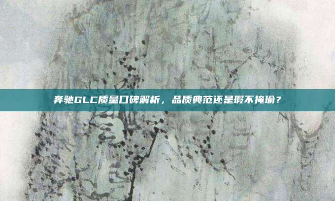 奔驰GLC质量口碑解析,品质典范还是瑕不掩瑜?