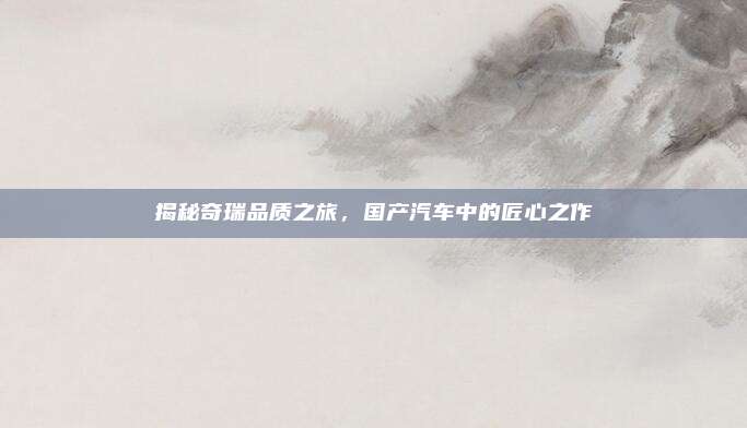 揭秘奇瑞品质之旅，国产汽车中的匠心之作
