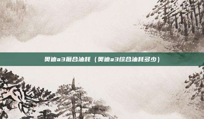 奥迪a3磨合油耗（奥迪a3综合油耗多少）