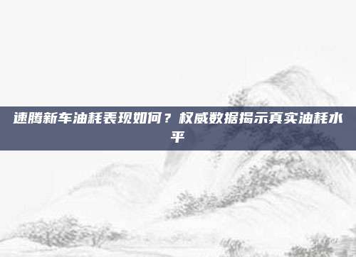 速腾新车油耗表现如何？权威数据揭示真实油耗水平