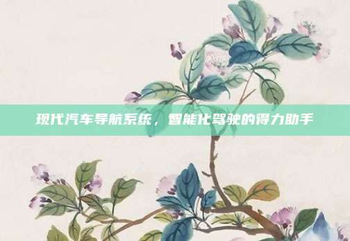 现代汽车导航系统，智能化驾驶的得力助手