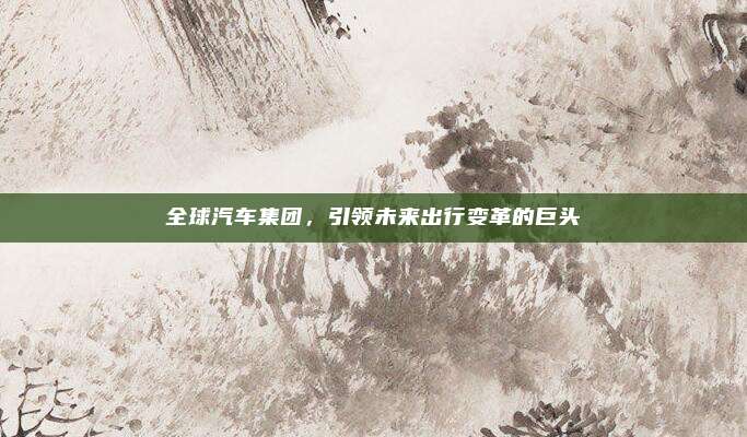 全球汽车集团,引领未来出行变革的巨头