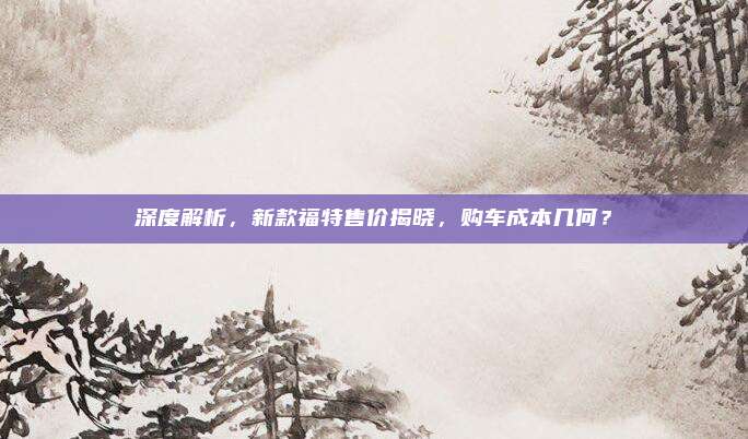 深度解析，新款福特售价揭晓，购车成本几何？