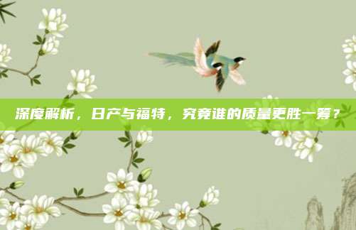 深度解析，日产与福特，究竟谁的质量更胜一筹？