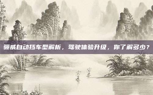 骊威自动挡车型解析，驾驶体验升级，你了解多少？