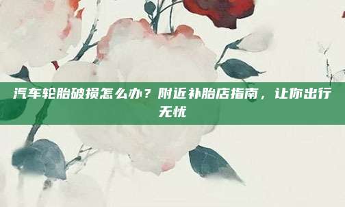 汽车轮胎破损怎么办?附近补胎店指南,让你出行无忧