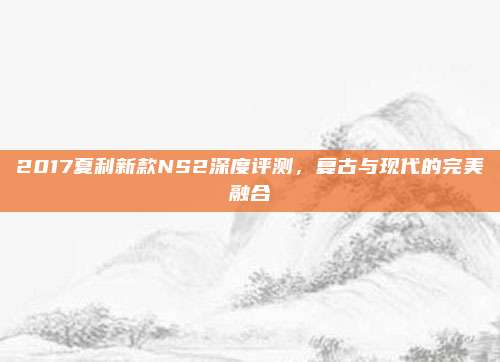 2017夏利新款NS2深度评测，复古与现代的完美融合