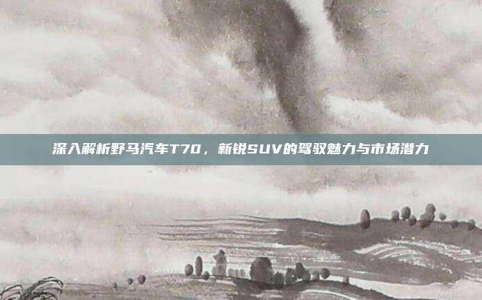 深入解析野马汽车T70，新锐SUV的驾驭魅力与市场潜力