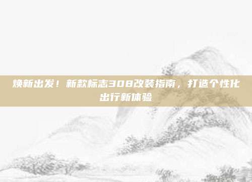 焕新出发！新款标志308改装指南，打造个性化出行新体验