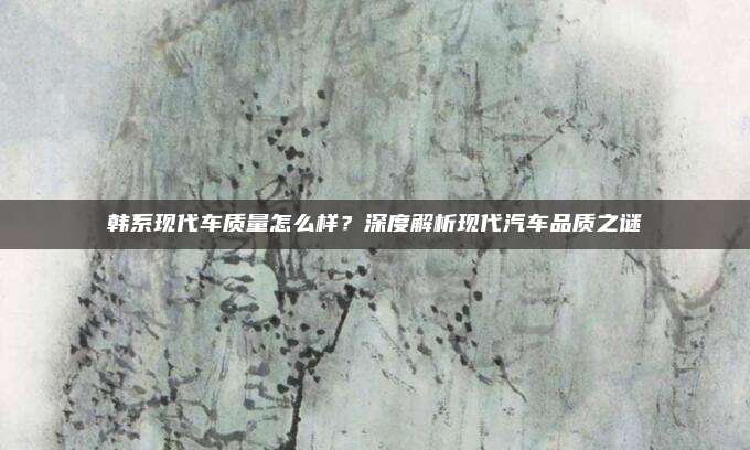 韩系现代车质量怎么样?深度解析现代汽车品质之谜