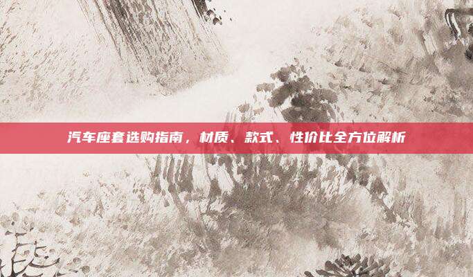汽车座套选购指南,材质、款式、性价比全方位解析