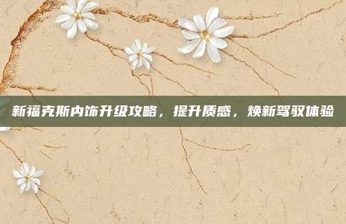 新福克斯内饰升级攻略，提升质感，焕新驾驭体验