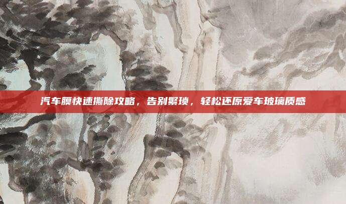 汽车膜快速撕除攻略,告别繁琐,轻松还原爱车玻璃质感