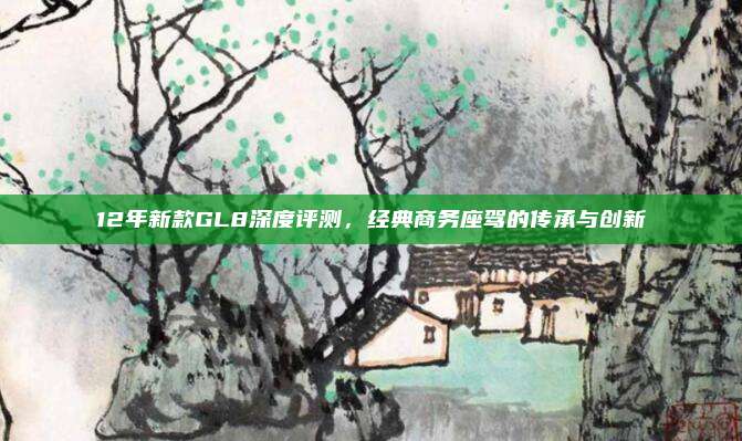 12年新款GL8深度评测，经典商务座驾的传承与创新