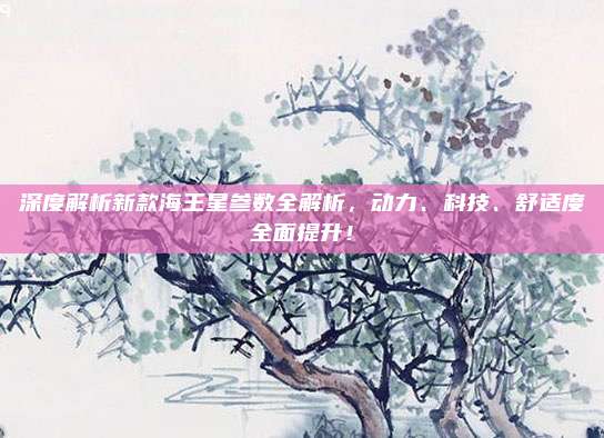 深度解析新款海王星参数全解析，动力、科技、舒适度全面提升！