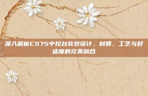 深入解析CS75中控台软包设计，材质、工艺与舒适度的完美融合