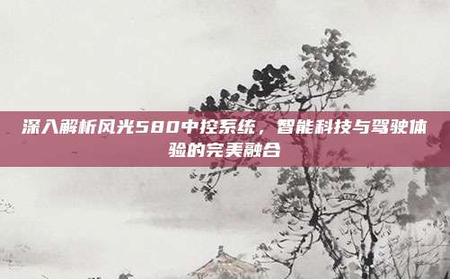 深入解析风光580中控系统，智能科技与驾驶体验的完美融合