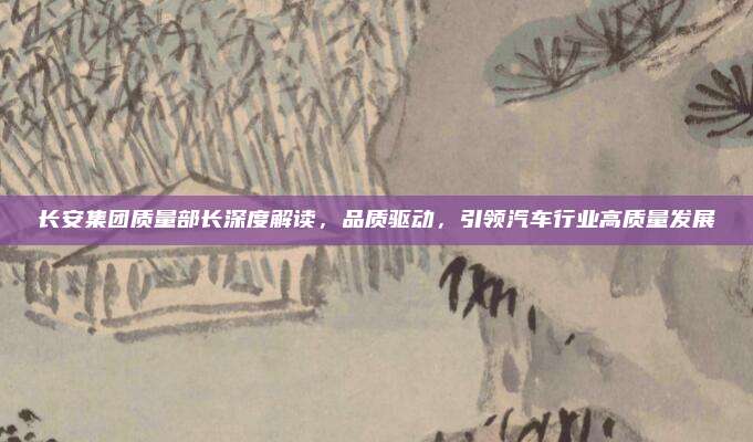 长安集团质量部长深度解读,品质驱动,引领汽车行业高质量发展