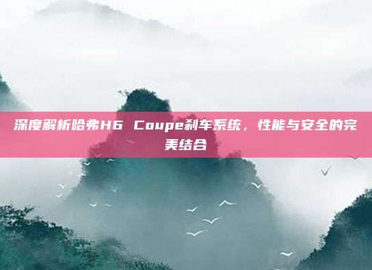 深度解析哈弗H6 Coupe刹车系统,性能与安全的完美结合