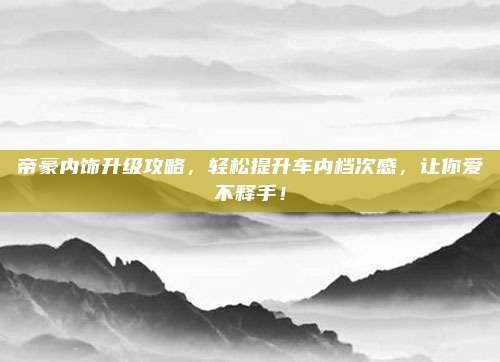 帝豪内饰升级攻略，轻松提升车内档次感，让你爱不释手！