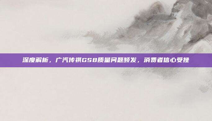 深度解析,广汽传祺GS8质量问题频发,消费者信心受挫