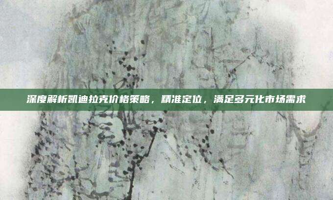 深度解析凯迪拉克价格策略，精准定位，满足多元化市场需求
