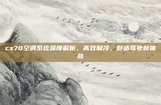 cx70空调系统深度解析，高效制冷，舒适驾驶新体验