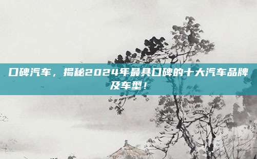 口碑汽车，揭秘2024年最具口碑的十大汽车品牌及车型！
