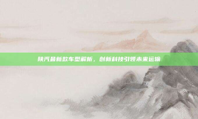 陕汽最新款车型解析，创新科技引领未来运输